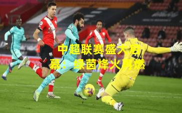  中超联赛盛大启幕：绿茵烽火再燃