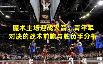 魔术主场迎战火箭:青年军对决的战术前瞻与胜负手分析