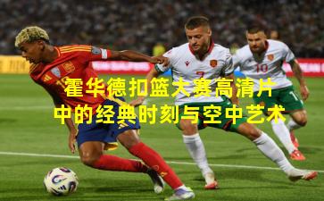 霍华德扣篮大赛高清片中的经典时刻与空中艺术