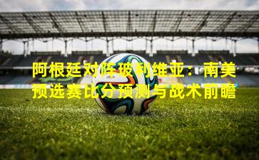 阿根廷对阵玻利维亚：南美预选赛比分预测与战术前瞻