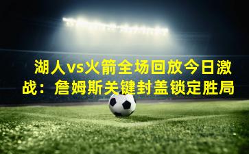 湖人vs火箭全场回放今日激战：詹姆斯关键封盖锁定胜局