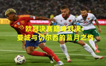 欧冠决赛巅峰对决:曼城与切尔西的蓝月之约 欧冠决赛巅峰对决:曼城与切尔西的蓝月之约