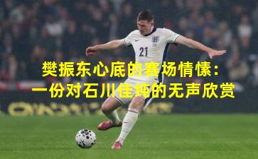 樊振东心底的赛场情愫：一份对石川佳纯的无声欣赏