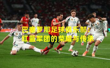 巴塞罗那足球俱乐部：红蓝军团的荣耀与传承