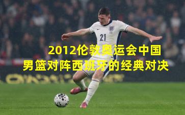 2012伦敦奥运会中国男篮对阵西班牙的经典对决