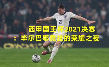 西甲国王杯2021决赛：毕尔巴鄂竞技的荣耀之夜