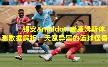 锡安·威廉姆斯体测数据解析：天赋异禀的篮球怪兽