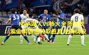 NBA湖人vs热火全场回放：紫金军团逆转取胜的经典战役