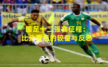 国足十二强赛征程:比分背后的较量与反思 国足十二强赛征程:比分背后的较量与反思