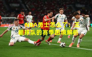 NBA勇士怎么了：王朝球队的赛季困境解析