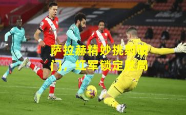 萨拉赫精妙挑射破门,红军锁定胜局