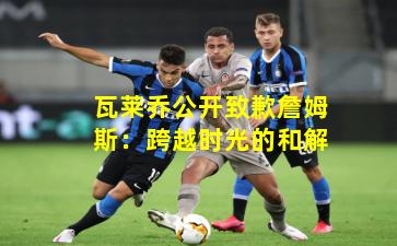 瓦莱乔公开致歉詹姆斯：跨越时光的和解