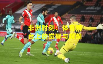 非洲时刻：体育舞台上的觉醒与辉煌