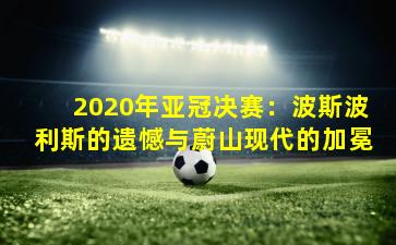 2020年亚冠决赛：波斯波利斯的遗憾与蔚山现代的加冕