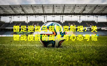 国足迎战乌兹别克斯坦：关键战役前的战术与心态考验