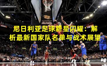 尼日利亚足球新星闪耀：解析最新国家队名单与战术展望