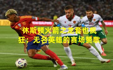 休斯顿火箭之龙套也疯狂：无名英雄的赛场赞歌